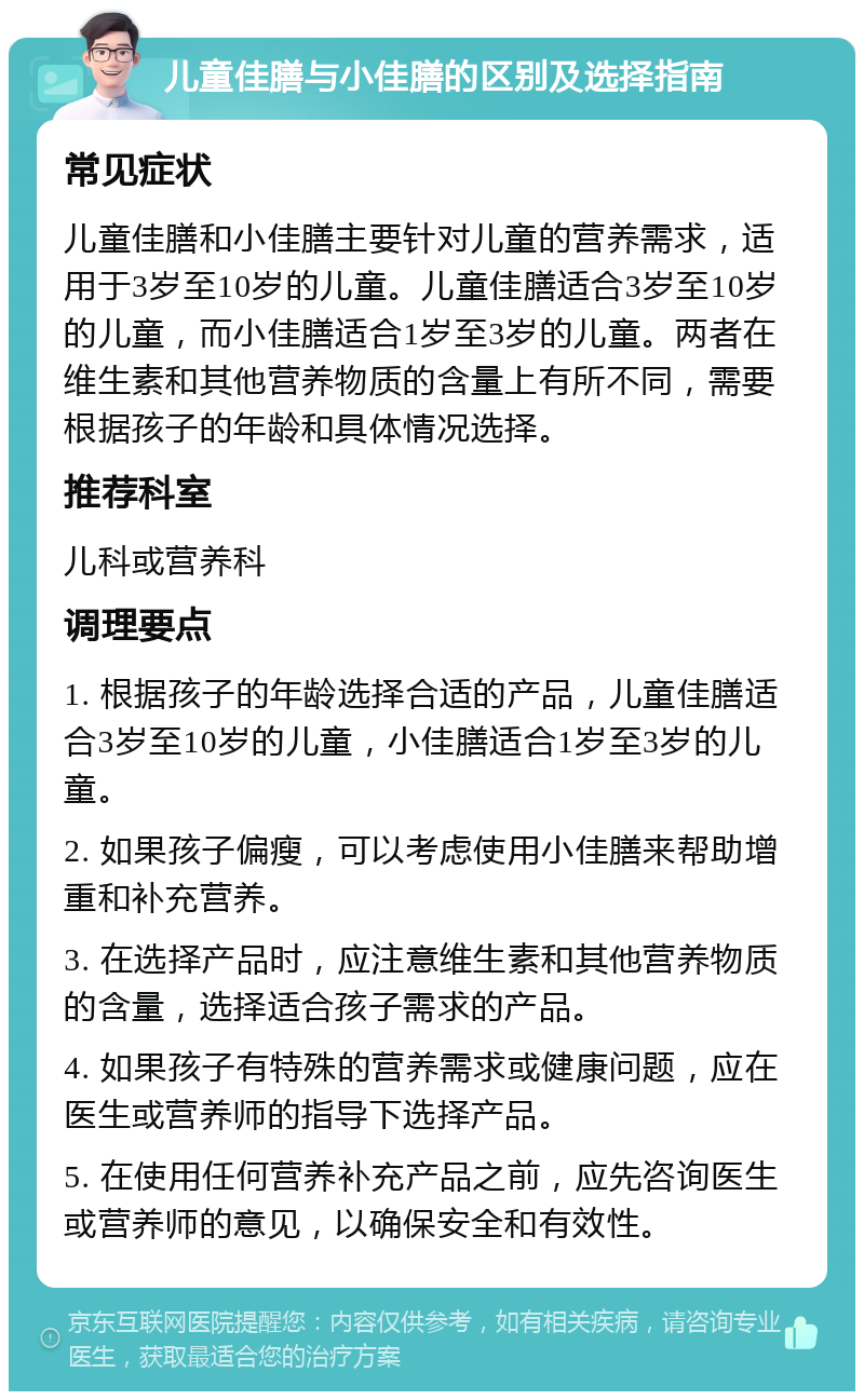 儿童佳膳与小佳膳的区别及选择指南 常见症状 儿童佳膳和小佳膳主要针对儿童的营养需求，适用于3岁至10岁的儿童。儿童佳膳适合3岁至10岁的儿童，而小佳膳适合1岁至3岁的儿童。两者在维生素和其他营养物质的含量上有所不同，需要根据孩子的年龄和具体情况选择。 推荐科室 儿科或营养科 调理要点 1. 根据孩子的年龄选择合适的产品，儿童佳膳适合3岁至10岁的儿童，小佳膳适合1岁至3岁的儿童。 2. 如果孩子偏瘦，可以考虑使用小佳膳来帮助增重和补充营养。 3. 在选择产品时，应注意维生素和其他营养物质的含量，选择适合孩子需求的产品。 4. 如果孩子有特殊的营养需求或健康问题，应在医生或营养师的指导下选择产品。 5. 在使用任何营养补充产品之前，应先咨询医生或营养师的意见，以确保安全和有效性。