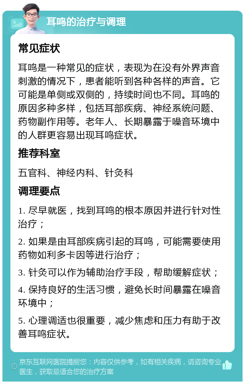 耳鸣的治疗与调理 常见症状 耳鸣是一种常见的症状，表现为在没有外界声音刺激的情况下，患者能听到各种各样的声音。它可能是单侧或双侧的，持续时间也不同。耳鸣的原因多种多样，包括耳部疾病、神经系统问题、药物副作用等。老年人、长期暴露于噪音环境中的人群更容易出现耳鸣症状。 推荐科室 五官科、神经内科、针灸科 调理要点 1. 尽早就医，找到耳鸣的根本原因并进行针对性治疗； 2. 如果是由耳部疾病引起的耳鸣，可能需要使用药物如利多卡因等进行治疗； 3. 针灸可以作为辅助治疗手段，帮助缓解症状； 4. 保持良好的生活习惯，避免长时间暴露在噪音环境中； 5. 心理调适也很重要，减少焦虑和压力有助于改善耳鸣症状。