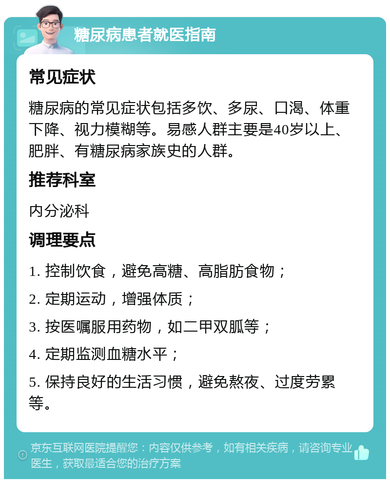 糖尿病患者就医指南 常见症状 糖尿病的常见症状包括多饮、多尿、口渴、体重下降、视力模糊等。易感人群主要是40岁以上、肥胖、有糖尿病家族史的人群。 推荐科室 内分泌科 调理要点 1. 控制饮食，避免高糖、高脂肪食物； 2. 定期运动，增强体质； 3. 按医嘱服用药物，如二甲双胍等； 4. 定期监测血糖水平； 5. 保持良好的生活习惯，避免熬夜、过度劳累等。