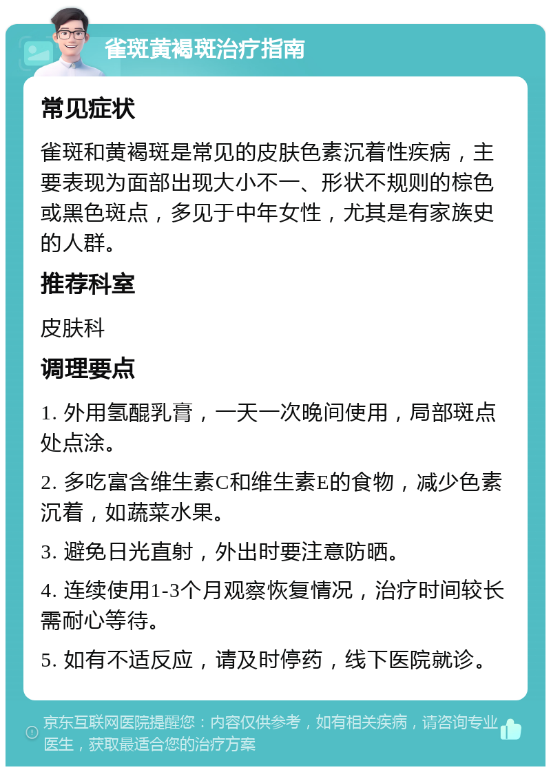 雀斑黄褐斑治疗指南 常见症状 雀斑和黄褐斑是常见的皮肤色素沉着性疾病，主要表现为面部出现大小不一、形状不规则的棕色或黑色斑点，多见于中年女性，尤其是有家族史的人群。 推荐科室 皮肤科 调理要点 1. 外用氢醌乳膏，一天一次晚间使用，局部斑点处点涂。 2. 多吃富含维生素C和维生素E的食物，减少色素沉着，如蔬菜水果。 3. 避免日光直射，外出时要注意防晒。 4. 连续使用1-3个月观察恢复情况，治疗时间较长需耐心等待。 5. 如有不适反应，请及时停药，线下医院就诊。