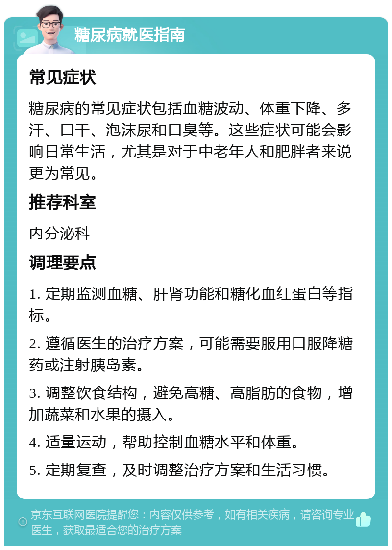 糖尿病就医指南 常见症状 糖尿病的常见症状包括血糖波动、体重下降、多汗、口干、泡沫尿和口臭等。这些症状可能会影响日常生活，尤其是对于中老年人和肥胖者来说更为常见。 推荐科室 内分泌科 调理要点 1. 定期监测血糖、肝肾功能和糖化血红蛋白等指标。 2. 遵循医生的治疗方案，可能需要服用口服降糖药或注射胰岛素。 3. 调整饮食结构，避免高糖、高脂肪的食物，增加蔬菜和水果的摄入。 4. 适量运动，帮助控制血糖水平和体重。 5. 定期复查，及时调整治疗方案和生活习惯。