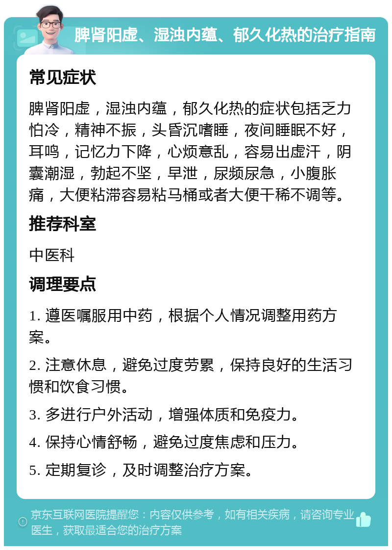 脾肾阳虚、湿浊内蕴、郁久化热的治疗指南 常见症状 脾肾阳虚，湿浊内蕴，郁久化热的症状包括乏力怕冷，精神不振，头昏沉嗜睡，夜间睡眠不好，耳鸣，记忆力下降，心烦意乱，容易出虚汗，阴囊潮湿，勃起不坚，早泄，尿频尿急，小腹胀痛，大便粘滞容易粘马桶或者大便干稀不调等。 推荐科室 中医科 调理要点 1. 遵医嘱服用中药，根据个人情况调整用药方案。 2. 注意休息，避免过度劳累，保持良好的生活习惯和饮食习惯。 3. 多进行户外活动，增强体质和免疫力。 4. 保持心情舒畅，避免过度焦虑和压力。 5. 定期复诊，及时调整治疗方案。