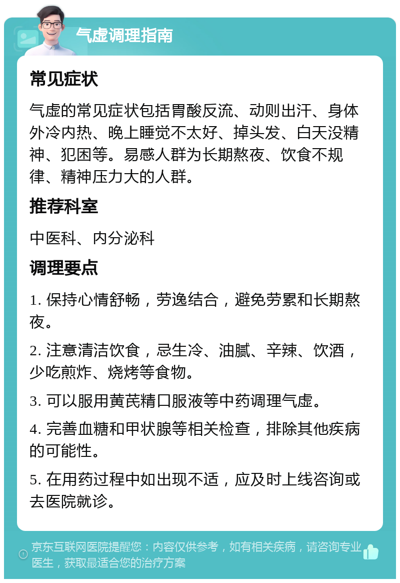 气虚调理指南 常见症状 气虚的常见症状包括胃酸反流、动则出汗、身体外冷内热、晚上睡觉不太好、掉头发、白天没精神、犯困等。易感人群为长期熬夜、饮食不规律、精神压力大的人群。 推荐科室 中医科、内分泌科 调理要点 1. 保持心情舒畅，劳逸结合，避免劳累和长期熬夜。 2. 注意清洁饮食，忌生冷、油腻、辛辣、饮酒，少吃煎炸、烧烤等食物。 3. 可以服用黄芪精口服液等中药调理气虚。 4. 完善血糖和甲状腺等相关检查，排除其他疾病的可能性。 5. 在用药过程中如出现不适，应及时上线咨询或去医院就诊。