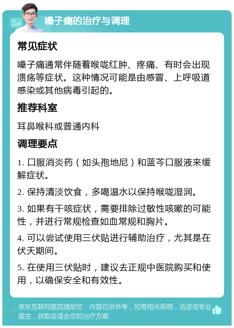 嗓子痛的治疗与调理 常见症状 嗓子痛通常伴随着喉咙红肿、疼痛、有时会出现溃疡等症状。这种情况可能是由感冒、上呼吸道感染或其他病毒引起的。 推荐科室 耳鼻喉科或普通内科 调理要点 1. 口服消炎药（如头孢地尼）和蓝芩口服液来缓解症状。 2. 保持清淡饮食，多喝温水以保持喉咙湿润。 3. 如果有干咳症状，需要排除过敏性咳嗽的可能性，并进行常规检查如血常规和胸片。 4. 可以尝试使用三伏贴进行辅助治疗，尤其是在伏天期间。 5. 在使用三伏贴时，建议去正规中医院购买和使用，以确保安全和有效性。