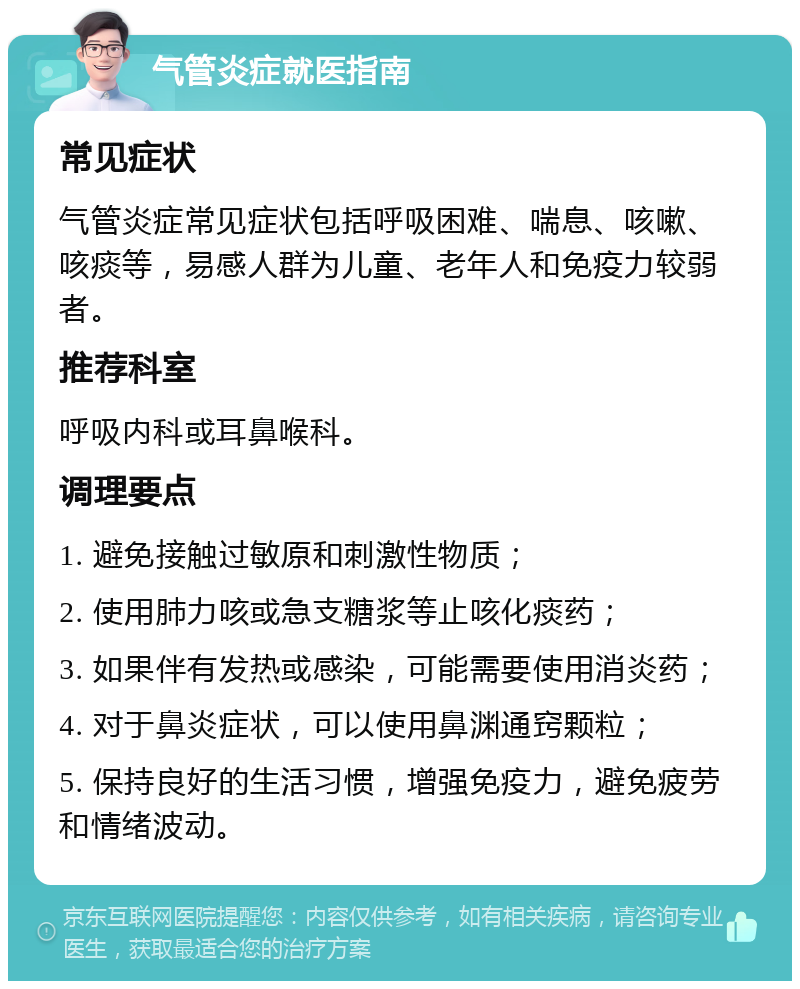 气管炎症就医指南 常见症状 气管炎症常见症状包括呼吸困难、喘息、咳嗽、咳痰等，易感人群为儿童、老年人和免疫力较弱者。 推荐科室 呼吸内科或耳鼻喉科。 调理要点 1. 避免接触过敏原和刺激性物质； 2. 使用肺力咳或急支糖浆等止咳化痰药； 3. 如果伴有发热或感染，可能需要使用消炎药； 4. 对于鼻炎症状，可以使用鼻渊通窍颗粒； 5. 保持良好的生活习惯，增强免疫力，避免疲劳和情绪波动。