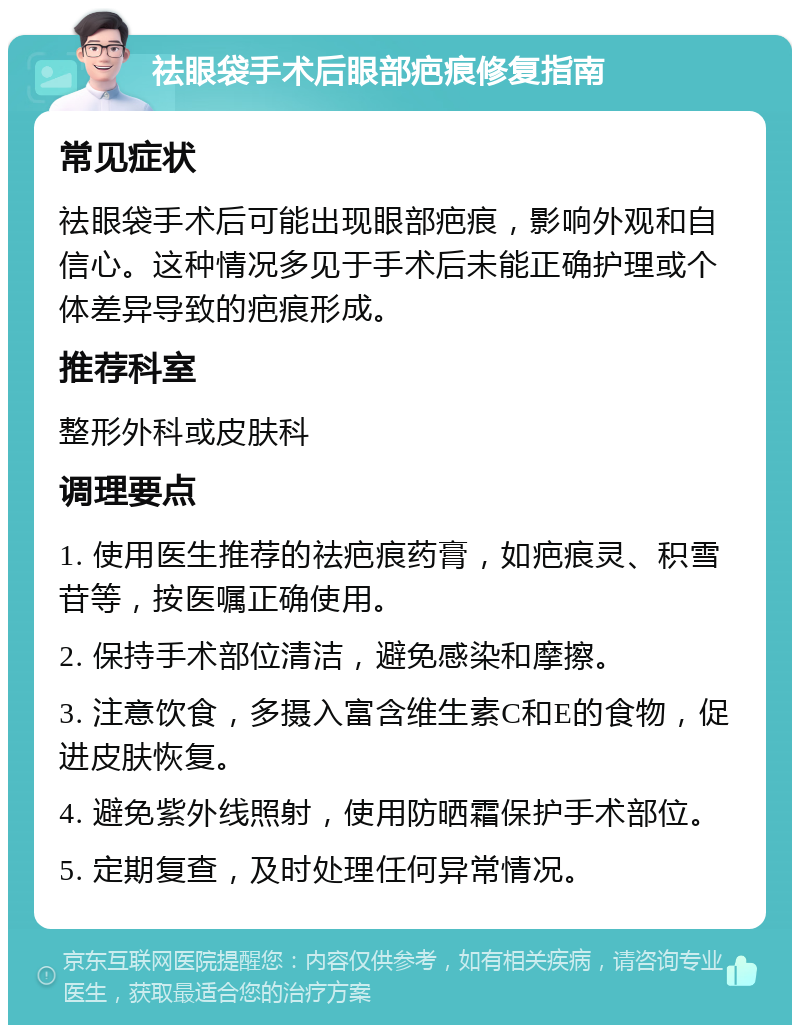 祛眼袋手术后眼部疤痕修复指南 常见症状 祛眼袋手术后可能出现眼部疤痕，影响外观和自信心。这种情况多见于手术后未能正确护理或个体差异导致的疤痕形成。 推荐科室 整形外科或皮肤科 调理要点 1. 使用医生推荐的祛疤痕药膏，如疤痕灵、积雪苷等，按医嘱正确使用。 2. 保持手术部位清洁，避免感染和摩擦。 3. 注意饮食，多摄入富含维生素C和E的食物，促进皮肤恢复。 4. 避免紫外线照射，使用防晒霜保护手术部位。 5. 定期复查，及时处理任何异常情况。