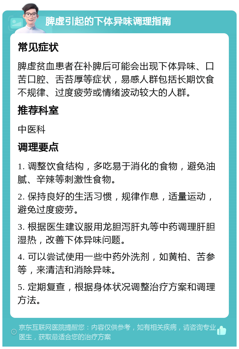 脾虚引起的下体异味调理指南 常见症状 脾虚贫血患者在补脾后可能会出现下体异味、口苦口腔、舌苔厚等症状，易感人群包括长期饮食不规律、过度疲劳或情绪波动较大的人群。 推荐科室 中医科 调理要点 1. 调整饮食结构，多吃易于消化的食物，避免油腻、辛辣等刺激性食物。 2. 保持良好的生活习惯，规律作息，适量运动，避免过度疲劳。 3. 根据医生建议服用龙胆泻肝丸等中药调理肝胆湿热，改善下体异味问题。 4. 可以尝试使用一些中药外洗剂，如黄柏、苦参等，来清洁和消除异味。 5. 定期复查，根据身体状况调整治疗方案和调理方法。