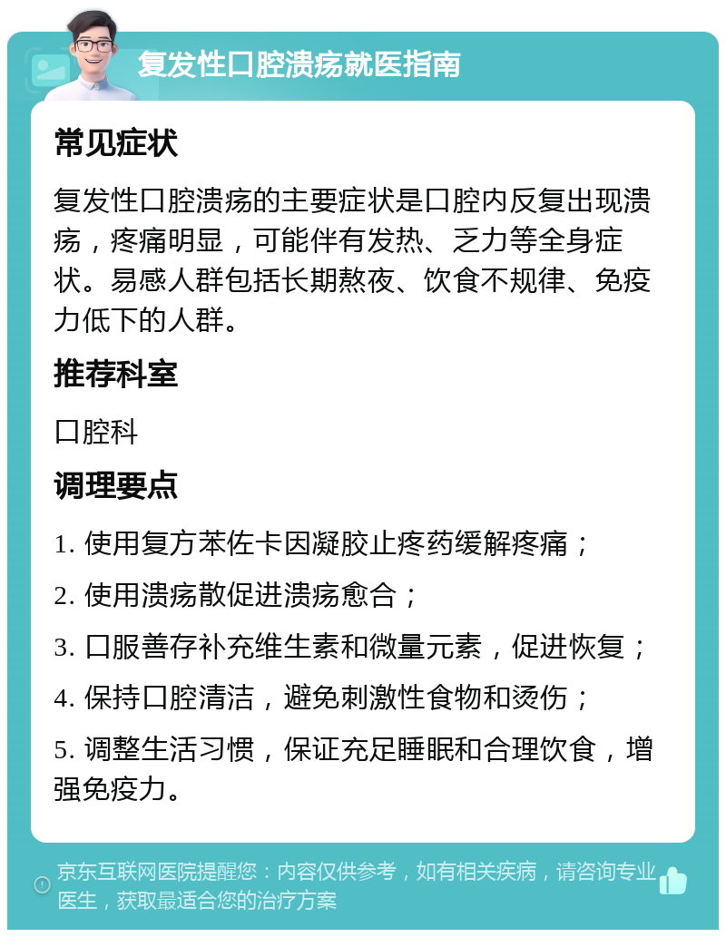 复发性口腔溃疡就医指南 常见症状 复发性口腔溃疡的主要症状是口腔内反复出现溃疡，疼痛明显，可能伴有发热、乏力等全身症状。易感人群包括长期熬夜、饮食不规律、免疫力低下的人群。 推荐科室 口腔科 调理要点 1. 使用复方苯佐卡因凝胶止疼药缓解疼痛； 2. 使用溃疡散促进溃疡愈合； 3. 口服善存补充维生素和微量元素，促进恢复； 4. 保持口腔清洁，避免刺激性食物和烫伤； 5. 调整生活习惯，保证充足睡眠和合理饮食，增强免疫力。