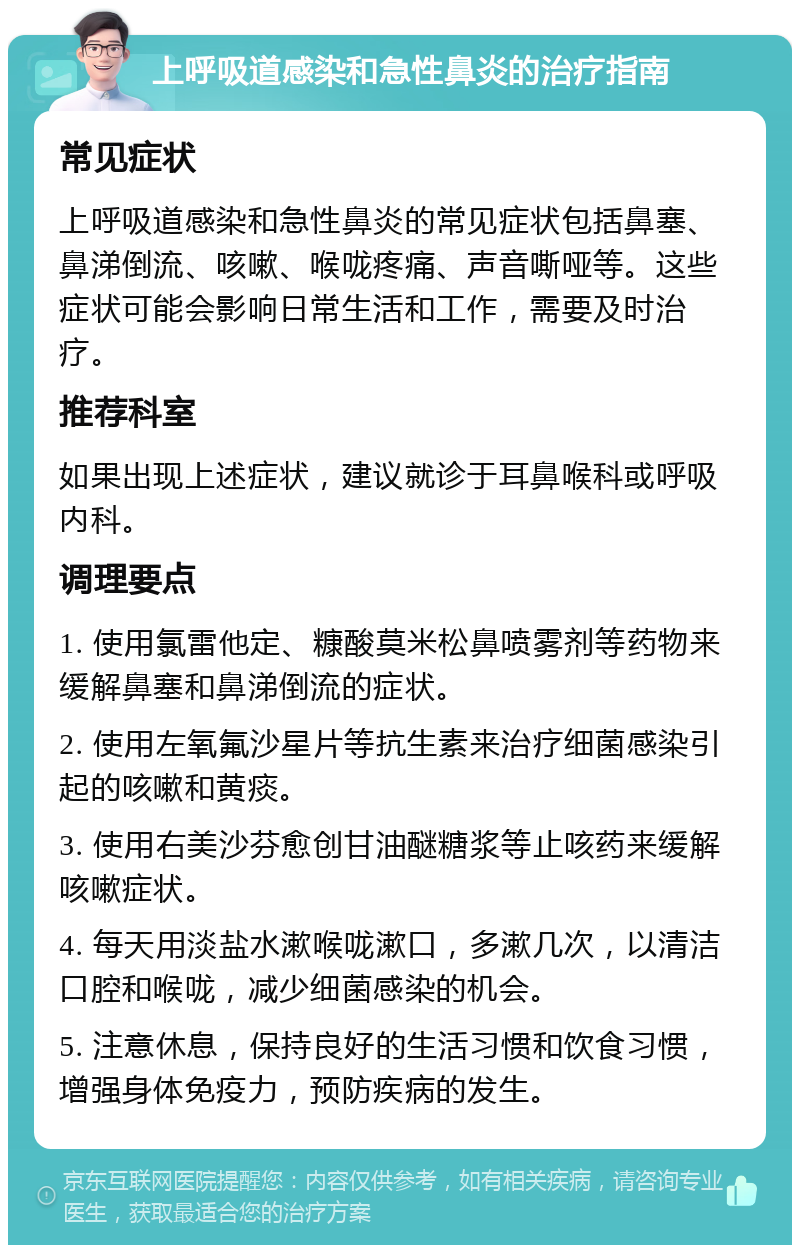 上呼吸道感染和急性鼻炎的治疗指南 常见症状 上呼吸道感染和急性鼻炎的常见症状包括鼻塞、鼻涕倒流、咳嗽、喉咙疼痛、声音嘶哑等。这些症状可能会影响日常生活和工作，需要及时治疗。 推荐科室 如果出现上述症状，建议就诊于耳鼻喉科或呼吸内科。 调理要点 1. 使用氯雷他定、糠酸莫米松鼻喷雾剂等药物来缓解鼻塞和鼻涕倒流的症状。 2. 使用左氧氟沙星片等抗生素来治疗细菌感染引起的咳嗽和黄痰。 3. 使用右美沙芬愈创甘油醚糖浆等止咳药来缓解咳嗽症状。 4. 每天用淡盐水漱喉咙漱口，多漱几次，以清洁口腔和喉咙，减少细菌感染的机会。 5. 注意休息，保持良好的生活习惯和饮食习惯，增强身体免疫力，预防疾病的发生。