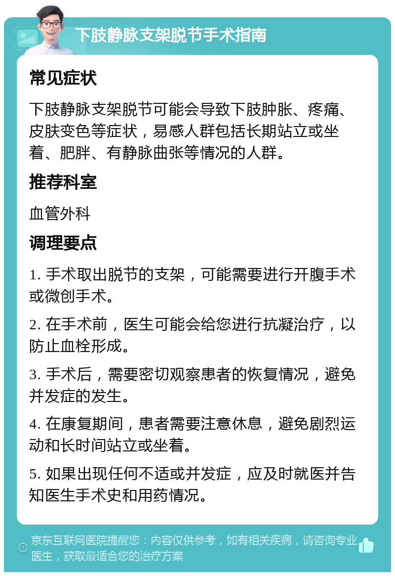 下肢静脉支架脱节手术指南 常见症状 下肢静脉支架脱节可能会导致下肢肿胀、疼痛、皮肤变色等症状，易感人群包括长期站立或坐着、肥胖、有静脉曲张等情况的人群。 推荐科室 血管外科 调理要点 1. 手术取出脱节的支架，可能需要进行开腹手术或微创手术。 2. 在手术前，医生可能会给您进行抗凝治疗，以防止血栓形成。 3. 手术后，需要密切观察患者的恢复情况，避免并发症的发生。 4. 在康复期间，患者需要注意休息，避免剧烈运动和长时间站立或坐着。 5. 如果出现任何不适或并发症，应及时就医并告知医生手术史和用药情况。