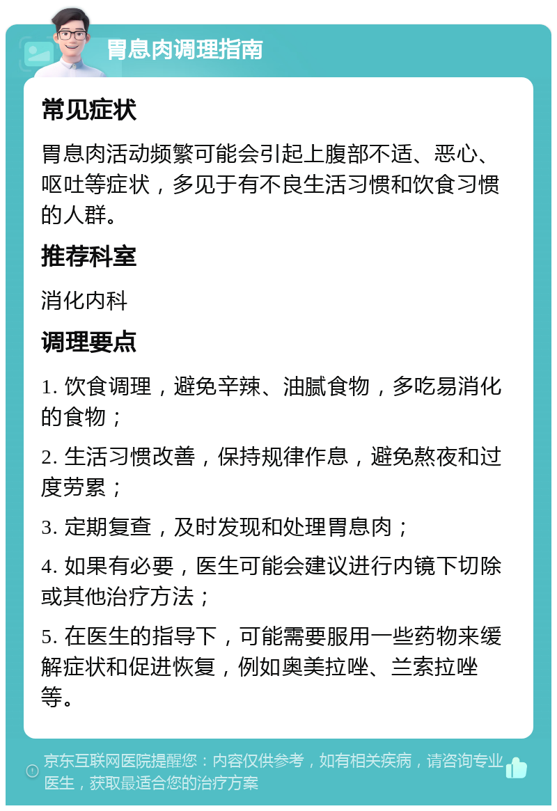 胃息肉调理指南 常见症状 胃息肉活动频繁可能会引起上腹部不适、恶心、呕吐等症状，多见于有不良生活习惯和饮食习惯的人群。 推荐科室 消化内科 调理要点 1. 饮食调理，避免辛辣、油腻食物，多吃易消化的食物； 2. 生活习惯改善，保持规律作息，避免熬夜和过度劳累； 3. 定期复查，及时发现和处理胃息肉； 4. 如果有必要，医生可能会建议进行内镜下切除或其他治疗方法； 5. 在医生的指导下，可能需要服用一些药物来缓解症状和促进恢复，例如奥美拉唑、兰索拉唑等。