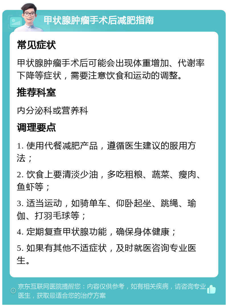 甲状腺肿瘤手术后减肥指南 常见症状 甲状腺肿瘤手术后可能会出现体重增加、代谢率下降等症状，需要注意饮食和运动的调整。 推荐科室 内分泌科或营养科 调理要点 1. 使用代餐减肥产品，遵循医生建议的服用方法； 2. 饮食上要清淡少油，多吃粗粮、蔬菜、瘦肉、鱼虾等； 3. 适当运动，如骑单车、仰卧起坐、跳绳、瑜伽、打羽毛球等； 4. 定期复查甲状腺功能，确保身体健康； 5. 如果有其他不适症状，及时就医咨询专业医生。