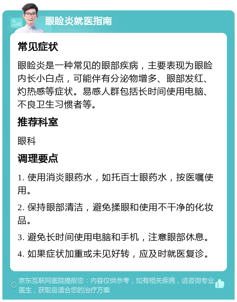 眼睑炎就医指南 常见症状 眼睑炎是一种常见的眼部疾病，主要表现为眼睑内长小白点，可能伴有分泌物增多、眼部发红、灼热感等症状。易感人群包括长时间使用电脑、不良卫生习惯者等。 推荐科室 眼科 调理要点 1. 使用消炎眼药水，如托百士眼药水，按医嘱使用。 2. 保持眼部清洁，避免揉眼和使用不干净的化妆品。 3. 避免长时间使用电脑和手机，注意眼部休息。 4. 如果症状加重或未见好转，应及时就医复诊。