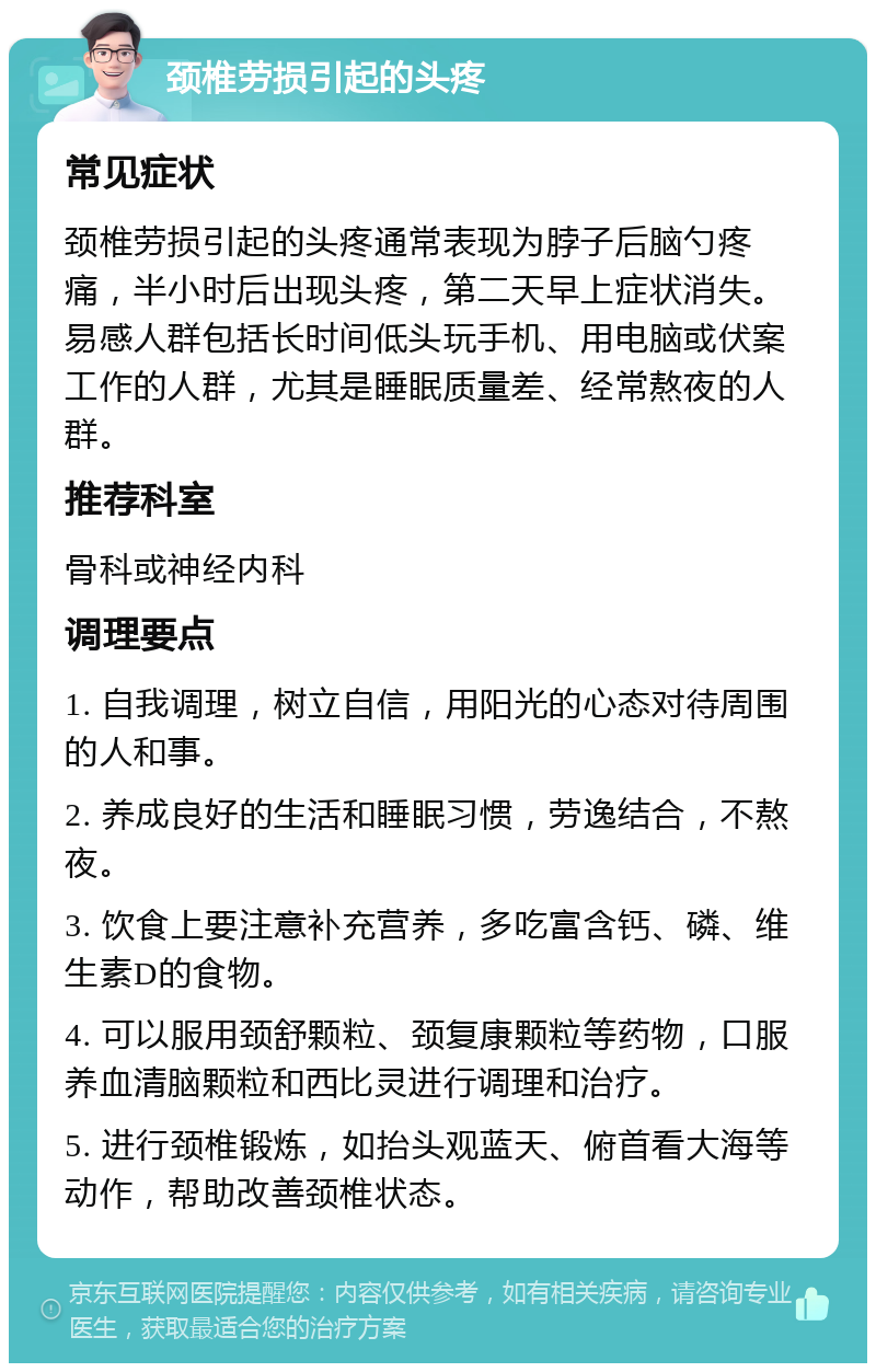 颈椎劳损引起的头疼 常见症状 颈椎劳损引起的头疼通常表现为脖子后脑勺疼痛，半小时后出现头疼，第二天早上症状消失。易感人群包括长时间低头玩手机、用电脑或伏案工作的人群，尤其是睡眠质量差、经常熬夜的人群。 推荐科室 骨科或神经内科 调理要点 1. 自我调理，树立自信，用阳光的心态对待周围的人和事。 2. 养成良好的生活和睡眠习惯，劳逸结合，不熬夜。 3. 饮食上要注意补充营养，多吃富含钙、磷、维生素D的食物。 4. 可以服用颈舒颗粒、颈复康颗粒等药物，口服养血清脑颗粒和西比灵进行调理和治疗。 5. 进行颈椎锻炼，如抬头观蓝天、俯首看大海等动作，帮助改善颈椎状态。