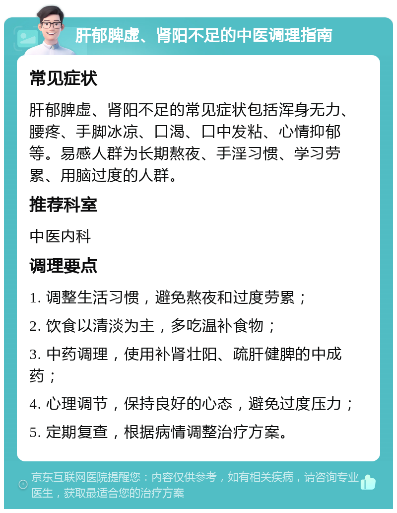 肝郁脾虚、肾阳不足的中医调理指南 常见症状 肝郁脾虚、肾阳不足的常见症状包括浑身无力、腰疼、手脚冰凉、口渴、口中发粘、心情抑郁等。易感人群为长期熬夜、手淫习惯、学习劳累、用脑过度的人群。 推荐科室 中医内科 调理要点 1. 调整生活习惯，避免熬夜和过度劳累； 2. 饮食以清淡为主，多吃温补食物； 3. 中药调理，使用补肾壮阳、疏肝健脾的中成药； 4. 心理调节，保持良好的心态，避免过度压力； 5. 定期复查，根据病情调整治疗方案。