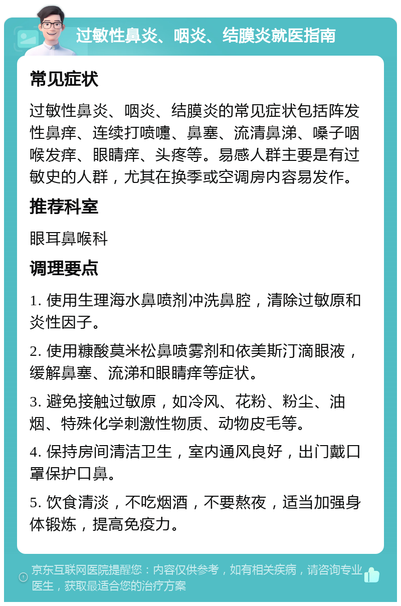 过敏性鼻炎、咽炎、结膜炎就医指南 常见症状 过敏性鼻炎、咽炎、结膜炎的常见症状包括阵发性鼻痒、连续打喷嚏、鼻塞、流清鼻涕、嗓子咽喉发痒、眼睛痒、头疼等。易感人群主要是有过敏史的人群，尤其在换季或空调房内容易发作。 推荐科室 眼耳鼻喉科 调理要点 1. 使用生理海水鼻喷剂冲洗鼻腔，清除过敏原和炎性因子。 2. 使用糠酸莫米松鼻喷雾剂和依美斯汀滴眼液，缓解鼻塞、流涕和眼睛痒等症状。 3. 避免接触过敏原，如冷风、花粉、粉尘、油烟、特殊化学刺激性物质、动物皮毛等。 4. 保持房间清洁卫生，室内通风良好，出门戴口罩保护口鼻。 5. 饮食清淡，不吃烟酒，不要熬夜，适当加强身体锻炼，提高免疫力。