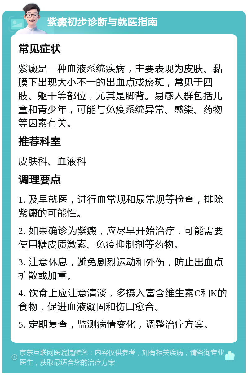 紫癜初步诊断与就医指南 常见症状 紫癜是一种血液系统疾病，主要表现为皮肤、黏膜下出现大小不一的出血点或瘀斑，常见于四肢、躯干等部位，尤其是脚背。易感人群包括儿童和青少年，可能与免疫系统异常、感染、药物等因素有关。 推荐科室 皮肤科、血液科 调理要点 1. 及早就医，进行血常规和尿常规等检查，排除紫癜的可能性。 2. 如果确诊为紫癜，应尽早开始治疗，可能需要使用糖皮质激素、免疫抑制剂等药物。 3. 注意休息，避免剧烈运动和外伤，防止出血点扩散或加重。 4. 饮食上应注意清淡，多摄入富含维生素C和K的食物，促进血液凝固和伤口愈合。 5. 定期复查，监测病情变化，调整治疗方案。