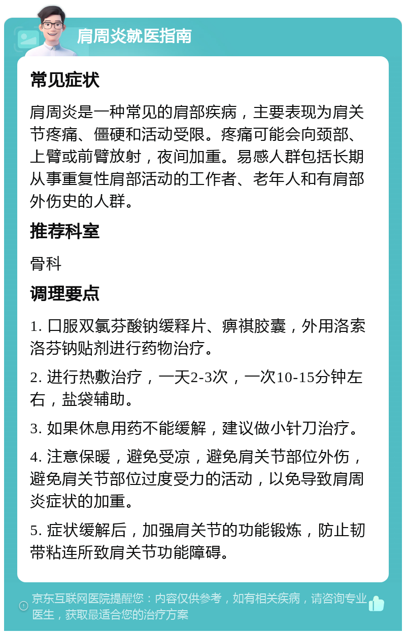 肩周炎就医指南 常见症状 肩周炎是一种常见的肩部疾病，主要表现为肩关节疼痛、僵硬和活动受限。疼痛可能会向颈部、上臂或前臂放射，夜间加重。易感人群包括长期从事重复性肩部活动的工作者、老年人和有肩部外伤史的人群。 推荐科室 骨科 调理要点 1. 口服双氯芬酸钠缓释片、痹祺胶囊，外用洛索洛芬钠贴剂进行药物治疗。 2. 进行热敷治疗，一天2-3次，一次10-15分钟左右，盐袋辅助。 3. 如果休息用药不能缓解，建议做小针刀治疗。 4. 注意保暖，避免受凉，避免肩关节部位外伤，避免肩关节部位过度受力的活动，以免导致肩周炎症状的加重。 5. 症状缓解后，加强肩关节的功能锻炼，防止韧带粘连所致肩关节功能障碍。