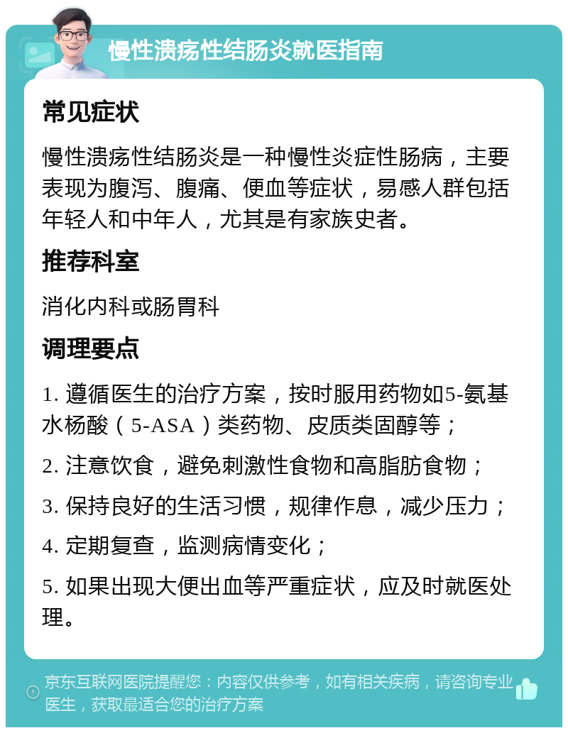 慢性溃疡性结肠炎就医指南 常见症状 慢性溃疡性结肠炎是一种慢性炎症性肠病，主要表现为腹泻、腹痛、便血等症状，易感人群包括年轻人和中年人，尤其是有家族史者。 推荐科室 消化内科或肠胃科 调理要点 1. 遵循医生的治疗方案，按时服用药物如5-氨基水杨酸（5-ASA）类药物、皮质类固醇等； 2. 注意饮食，避免刺激性食物和高脂肪食物； 3. 保持良好的生活习惯，规律作息，减少压力； 4. 定期复查，监测病情变化； 5. 如果出现大便出血等严重症状，应及时就医处理。