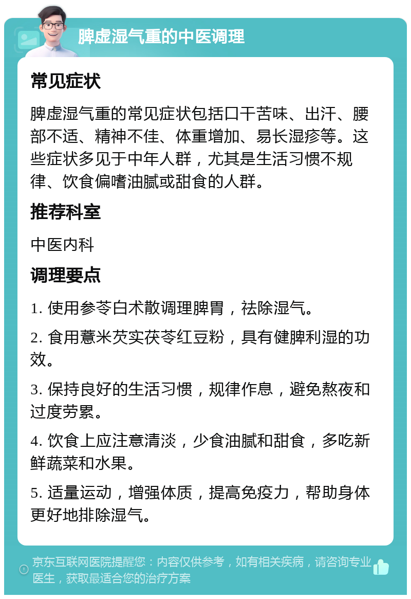 脾虚湿气重的中医调理 常见症状 脾虚湿气重的常见症状包括口干苦味、出汗、腰部不适、精神不佳、体重增加、易长湿疹等。这些症状多见于中年人群，尤其是生活习惯不规律、饮食偏嗜油腻或甜食的人群。 推荐科室 中医内科 调理要点 1. 使用参苓白术散调理脾胃，祛除湿气。 2. 食用薏米芡实茯苓红豆粉，具有健脾利湿的功效。 3. 保持良好的生活习惯，规律作息，避免熬夜和过度劳累。 4. 饮食上应注意清淡，少食油腻和甜食，多吃新鲜蔬菜和水果。 5. 适量运动，增强体质，提高免疫力，帮助身体更好地排除湿气。