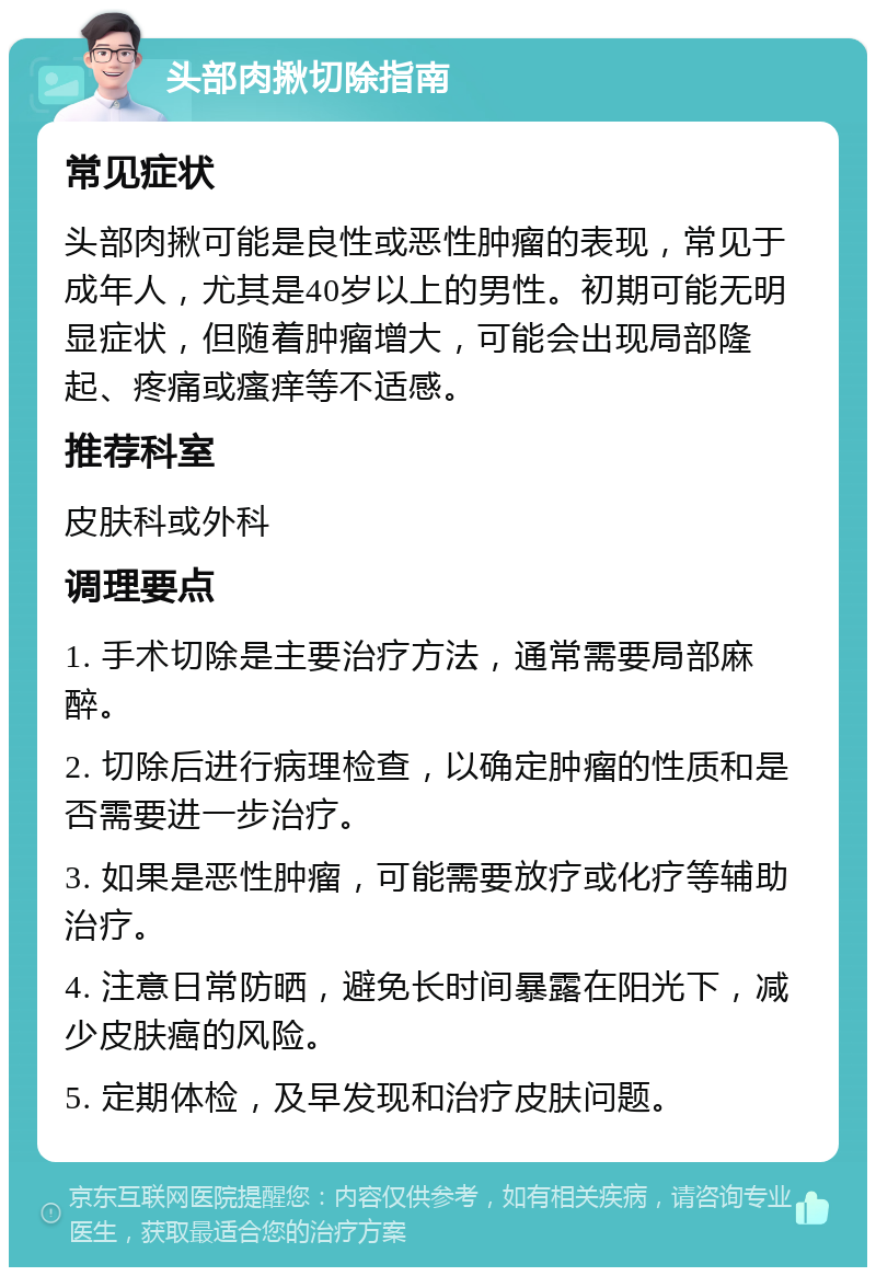 头部肉揪切除指南 常见症状 头部肉揪可能是良性或恶性肿瘤的表现，常见于成年人，尤其是40岁以上的男性。初期可能无明显症状，但随着肿瘤增大，可能会出现局部隆起、疼痛或瘙痒等不适感。 推荐科室 皮肤科或外科 调理要点 1. 手术切除是主要治疗方法，通常需要局部麻醉。 2. 切除后进行病理检查，以确定肿瘤的性质和是否需要进一步治疗。 3. 如果是恶性肿瘤，可能需要放疗或化疗等辅助治疗。 4. 注意日常防晒，避免长时间暴露在阳光下，减少皮肤癌的风险。 5. 定期体检，及早发现和治疗皮肤问题。