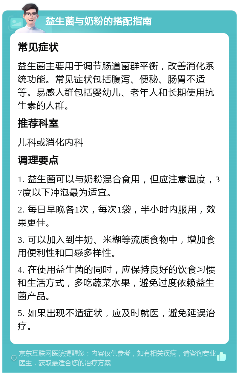 益生菌与奶粉的搭配指南 常见症状 益生菌主要用于调节肠道菌群平衡，改善消化系统功能。常见症状包括腹泻、便秘、肠胃不适等。易感人群包括婴幼儿、老年人和长期使用抗生素的人群。 推荐科室 儿科或消化内科 调理要点 1. 益生菌可以与奶粉混合食用，但应注意温度，37度以下冲泡最为适宜。 2. 每日早晚各1次，每次1袋，半小时内服用，效果更佳。 3. 可以加入到牛奶、米糊等流质食物中，增加食用便利性和口感多样性。 4. 在使用益生菌的同时，应保持良好的饮食习惯和生活方式，多吃蔬菜水果，避免过度依赖益生菌产品。 5. 如果出现不适症状，应及时就医，避免延误治疗。