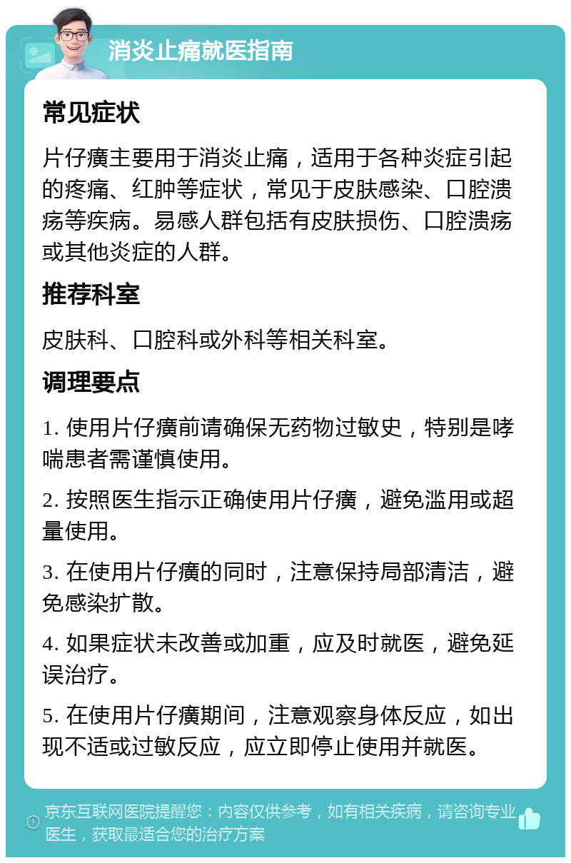 消炎止痛就医指南 常见症状 片仔癀主要用于消炎止痛，适用于各种炎症引起的疼痛、红肿等症状，常见于皮肤感染、口腔溃疡等疾病。易感人群包括有皮肤损伤、口腔溃疡或其他炎症的人群。 推荐科室 皮肤科、口腔科或外科等相关科室。 调理要点 1. 使用片仔癀前请确保无药物过敏史，特别是哮喘患者需谨慎使用。 2. 按照医生指示正确使用片仔癀，避免滥用或超量使用。 3. 在使用片仔癀的同时，注意保持局部清洁，避免感染扩散。 4. 如果症状未改善或加重，应及时就医，避免延误治疗。 5. 在使用片仔癀期间，注意观察身体反应，如出现不适或过敏反应，应立即停止使用并就医。