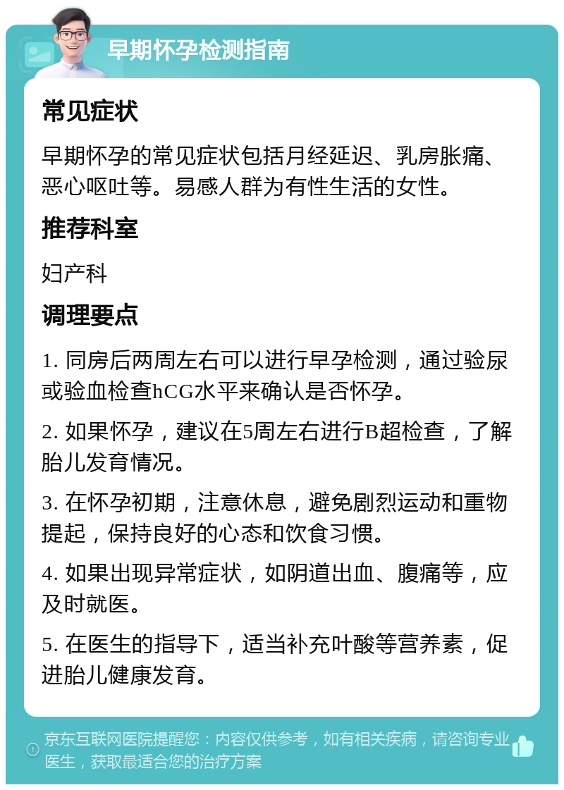 早期怀孕检测指南 常见症状 早期怀孕的常见症状包括月经延迟、乳房胀痛、恶心呕吐等。易感人群为有性生活的女性。 推荐科室 妇产科 调理要点 1. 同房后两周左右可以进行早孕检测，通过验尿或验血检查hCG水平来确认是否怀孕。 2. 如果怀孕，建议在5周左右进行B超检查，了解胎儿发育情况。 3. 在怀孕初期，注意休息，避免剧烈运动和重物提起，保持良好的心态和饮食习惯。 4. 如果出现异常症状，如阴道出血、腹痛等，应及时就医。 5. 在医生的指导下，适当补充叶酸等营养素，促进胎儿健康发育。