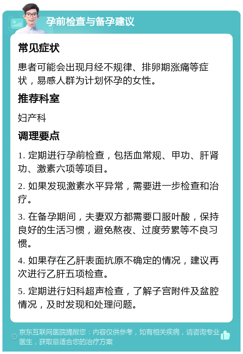 孕前检查与备孕建议 常见症状 患者可能会出现月经不规律、排卵期涨痛等症状，易感人群为计划怀孕的女性。 推荐科室 妇产科 调理要点 1. 定期进行孕前检查，包括血常规、甲功、肝肾功、激素六项等项目。 2. 如果发现激素水平异常，需要进一步检查和治疗。 3. 在备孕期间，夫妻双方都需要口服叶酸，保持良好的生活习惯，避免熬夜、过度劳累等不良习惯。 4. 如果存在乙肝表面抗原不确定的情况，建议再次进行乙肝五项检查。 5. 定期进行妇科超声检查，了解子宫附件及盆腔情况，及时发现和处理问题。