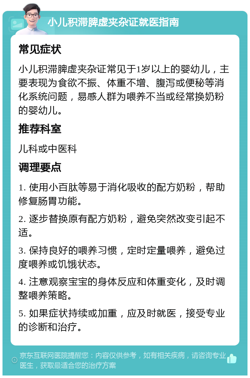 小儿积滞脾虚夹杂证就医指南 常见症状 小儿积滞脾虚夹杂证常见于1岁以上的婴幼儿，主要表现为食欲不振、体重不增、腹泻或便秘等消化系统问题，易感人群为喂养不当或经常换奶粉的婴幼儿。 推荐科室 儿科或中医科 调理要点 1. 使用小百肽等易于消化吸收的配方奶粉，帮助修复肠胃功能。 2. 逐步替换原有配方奶粉，避免突然改变引起不适。 3. 保持良好的喂养习惯，定时定量喂养，避免过度喂养或饥饿状态。 4. 注意观察宝宝的身体反应和体重变化，及时调整喂养策略。 5. 如果症状持续或加重，应及时就医，接受专业的诊断和治疗。