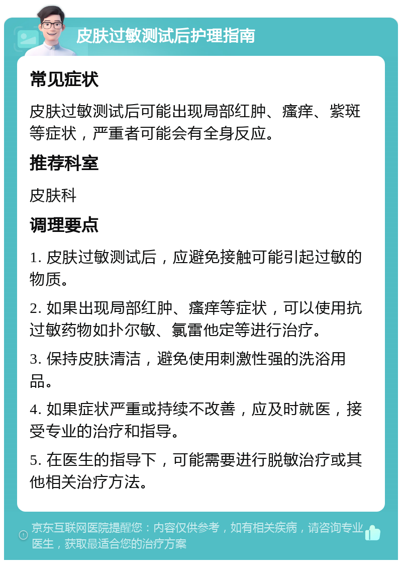 皮肤过敏测试后护理指南 常见症状 皮肤过敏测试后可能出现局部红肿、瘙痒、紫斑等症状，严重者可能会有全身反应。 推荐科室 皮肤科 调理要点 1. 皮肤过敏测试后，应避免接触可能引起过敏的物质。 2. 如果出现局部红肿、瘙痒等症状，可以使用抗过敏药物如扑尔敏、氯雷他定等进行治疗。 3. 保持皮肤清洁，避免使用刺激性强的洗浴用品。 4. 如果症状严重或持续不改善，应及时就医，接受专业的治疗和指导。 5. 在医生的指导下，可能需要进行脱敏治疗或其他相关治疗方法。