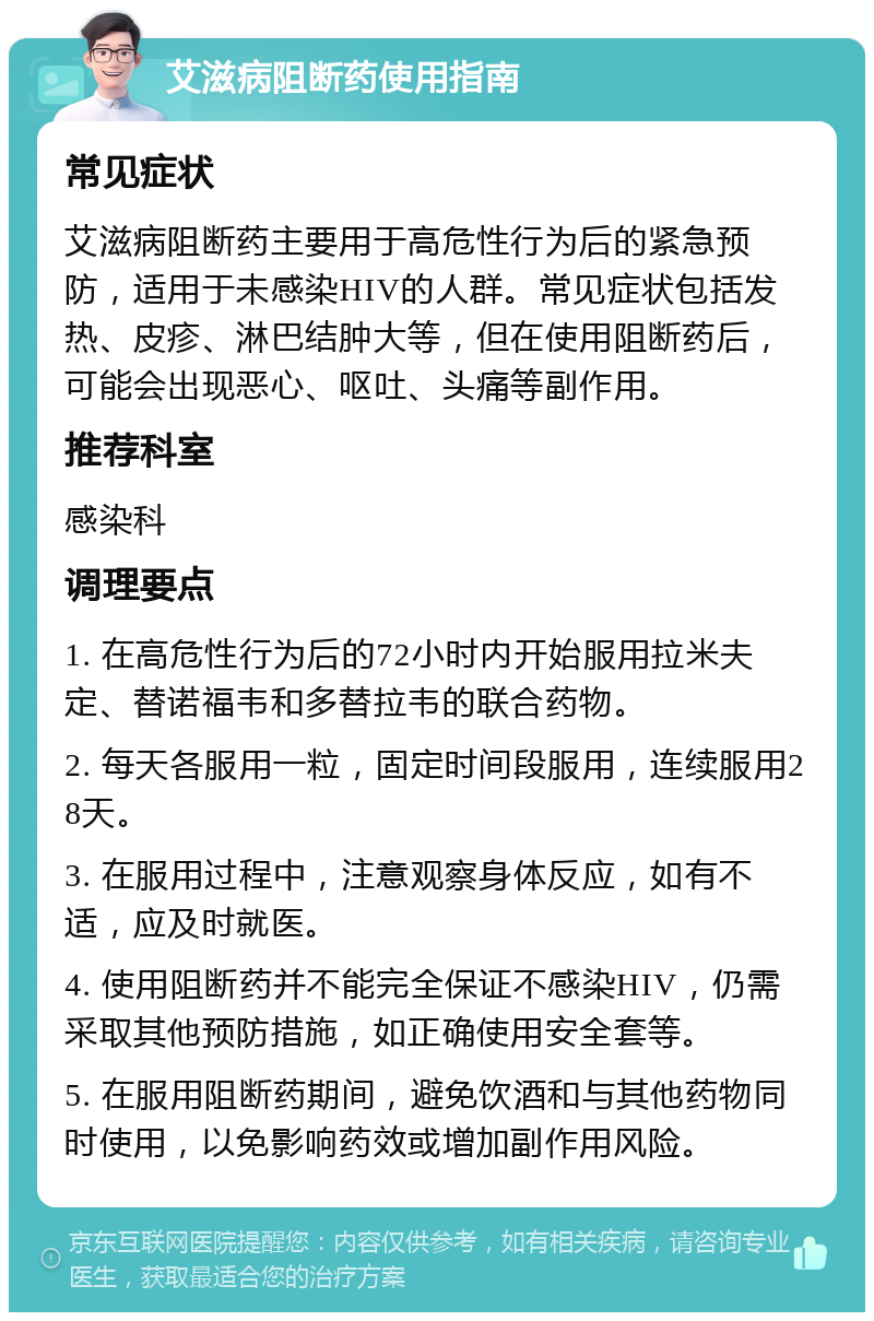 艾滋病阻断药使用指南 常见症状 艾滋病阻断药主要用于高危性行为后的紧急预防，适用于未感染HIV的人群。常见症状包括发热、皮疹、淋巴结肿大等，但在使用阻断药后，可能会出现恶心、呕吐、头痛等副作用。 推荐科室 感染科 调理要点 1. 在高危性行为后的72小时内开始服用拉米夫定、替诺福韦和多替拉韦的联合药物。 2. 每天各服用一粒，固定时间段服用，连续服用28天。 3. 在服用过程中，注意观察身体反应，如有不适，应及时就医。 4. 使用阻断药并不能完全保证不感染HIV，仍需采取其他预防措施，如正确使用安全套等。 5. 在服用阻断药期间，避免饮酒和与其他药物同时使用，以免影响药效或增加副作用风险。