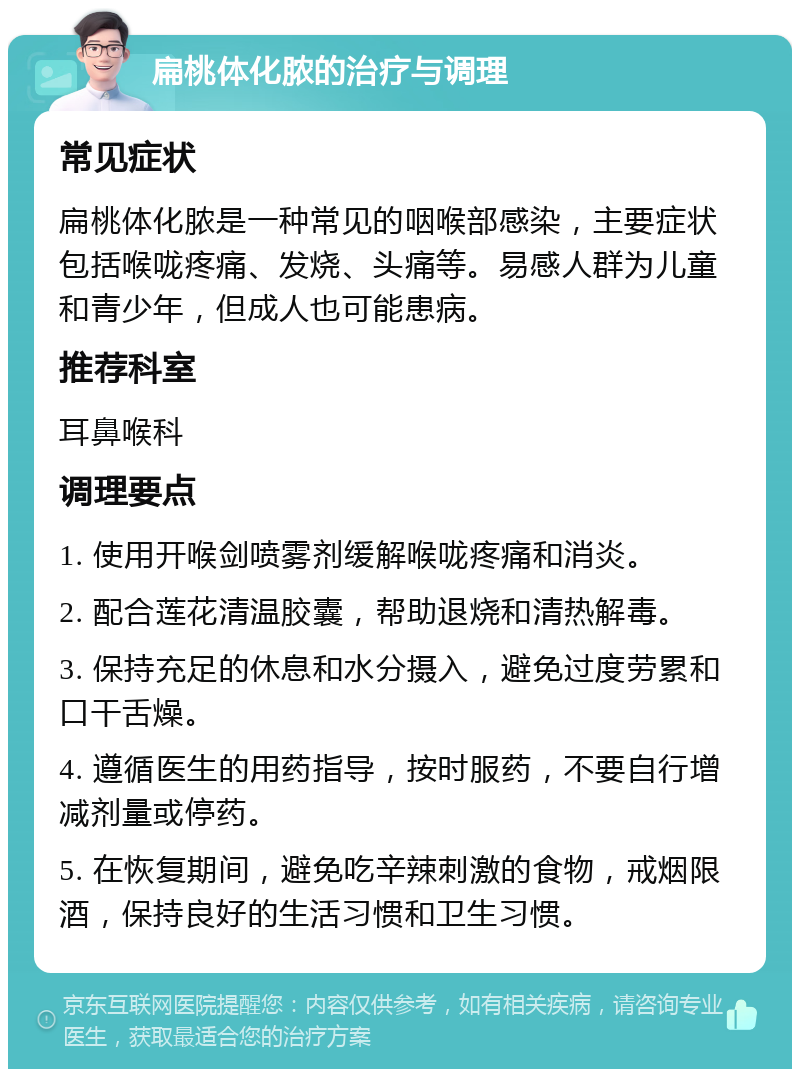 扁桃体化脓的治疗与调理 常见症状 扁桃体化脓是一种常见的咽喉部感染，主要症状包括喉咙疼痛、发烧、头痛等。易感人群为儿童和青少年，但成人也可能患病。 推荐科室 耳鼻喉科 调理要点 1. 使用开喉剑喷雾剂缓解喉咙疼痛和消炎。 2. 配合莲花清温胶囊，帮助退烧和清热解毒。 3. 保持充足的休息和水分摄入，避免过度劳累和口干舌燥。 4. 遵循医生的用药指导，按时服药，不要自行增减剂量或停药。 5. 在恢复期间，避免吃辛辣刺激的食物，戒烟限酒，保持良好的生活习惯和卫生习惯。