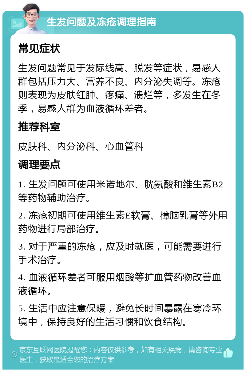 生发问题及冻疮调理指南 常见症状 生发问题常见于发际线高、脱发等症状，易感人群包括压力大、营养不良、内分泌失调等。冻疮则表现为皮肤红肿、疼痛、溃烂等，多发生在冬季，易感人群为血液循环差者。 推荐科室 皮肤科、内分泌科、心血管科 调理要点 1. 生发问题可使用米诺地尔、胱氨酸和维生素B2等药物辅助治疗。 2. 冻疮初期可使用维生素E软膏、樟脑乳膏等外用药物进行局部治疗。 3. 对于严重的冻疮，应及时就医，可能需要进行手术治疗。 4. 血液循环差者可服用烟酸等扩血管药物改善血液循环。 5. 生活中应注意保暖，避免长时间暴露在寒冷环境中，保持良好的生活习惯和饮食结构。