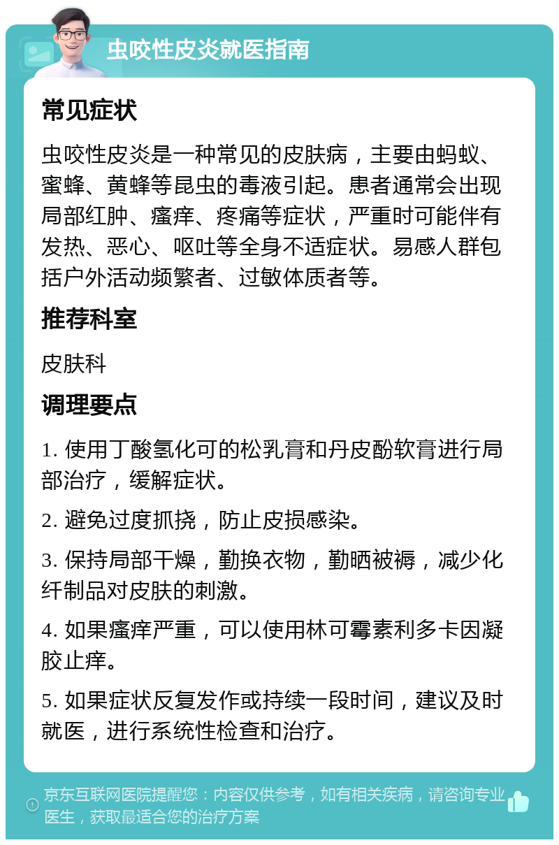 虫咬性皮炎就医指南 常见症状 虫咬性皮炎是一种常见的皮肤病，主要由蚂蚁、蜜蜂、黄蜂等昆虫的毒液引起。患者通常会出现局部红肿、瘙痒、疼痛等症状，严重时可能伴有发热、恶心、呕吐等全身不适症状。易感人群包括户外活动频繁者、过敏体质者等。 推荐科室 皮肤科 调理要点 1. 使用丁酸氢化可的松乳膏和丹皮酚软膏进行局部治疗，缓解症状。 2. 避免过度抓挠，防止皮损感染。 3. 保持局部干燥，勤换衣物，勤晒被褥，减少化纤制品对皮肤的刺激。 4. 如果瘙痒严重，可以使用林可霉素利多卡因凝胶止痒。 5. 如果症状反复发作或持续一段时间，建议及时就医，进行系统性检查和治疗。