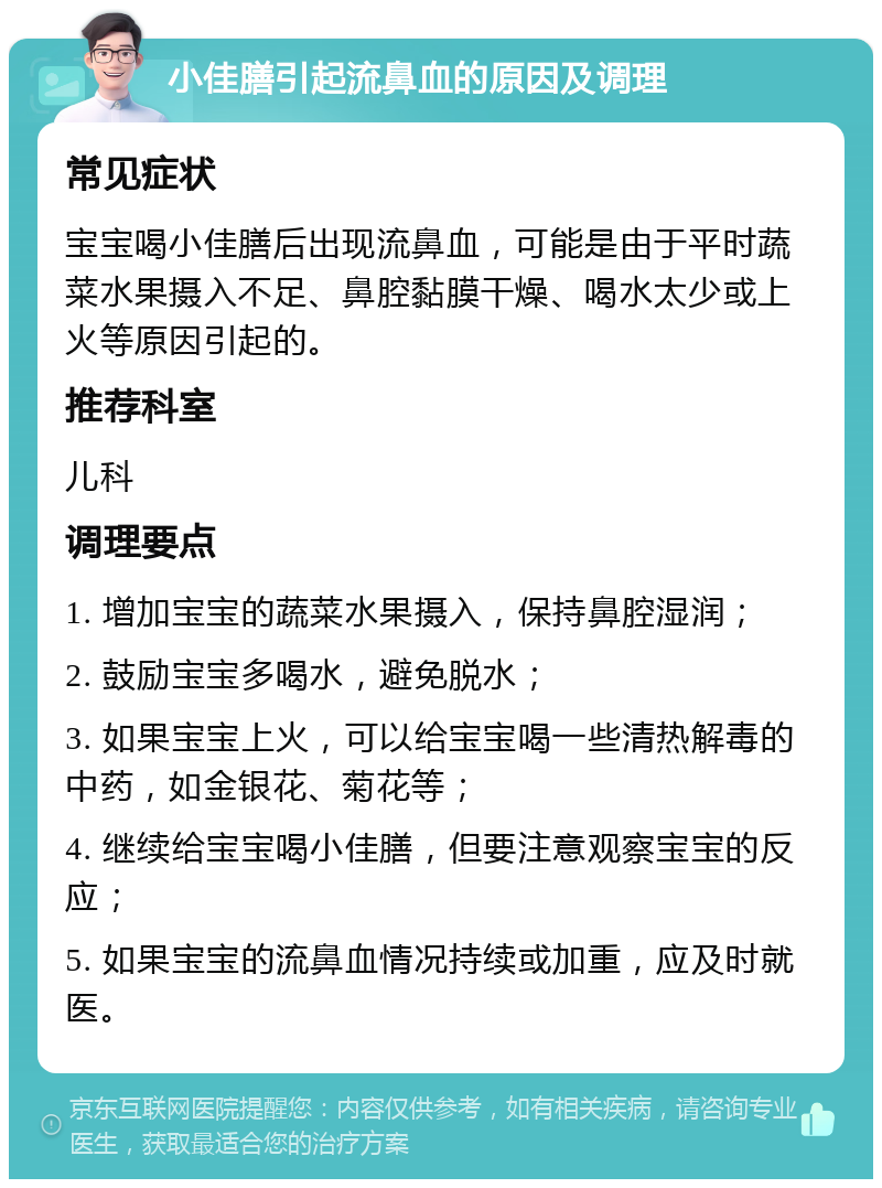 小佳膳引起流鼻血的原因及调理 常见症状 宝宝喝小佳膳后出现流鼻血，可能是由于平时蔬菜水果摄入不足、鼻腔黏膜干燥、喝水太少或上火等原因引起的。 推荐科室 儿科 调理要点 1. 增加宝宝的蔬菜水果摄入，保持鼻腔湿润； 2. 鼓励宝宝多喝水，避免脱水； 3. 如果宝宝上火，可以给宝宝喝一些清热解毒的中药，如金银花、菊花等； 4. 继续给宝宝喝小佳膳，但要注意观察宝宝的反应； 5. 如果宝宝的流鼻血情况持续或加重，应及时就医。