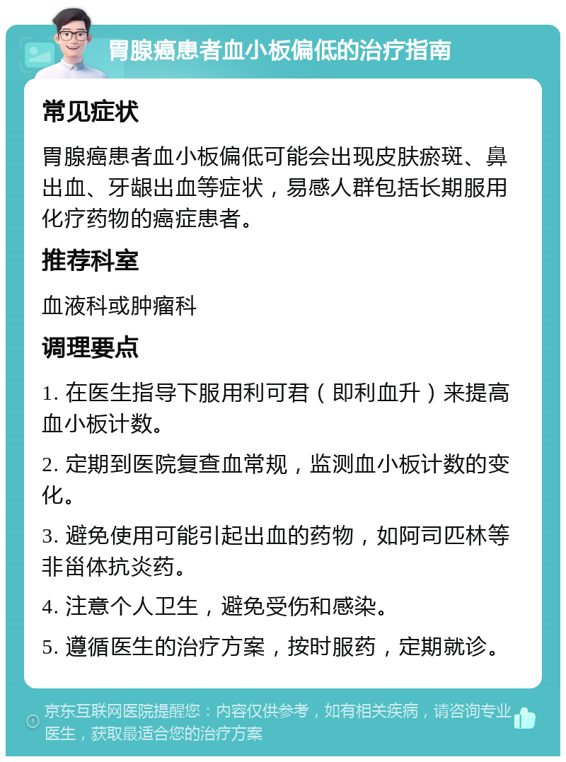 胃腺癌患者血小板偏低的治疗指南 常见症状 胃腺癌患者血小板偏低可能会出现皮肤瘀斑、鼻出血、牙龈出血等症状，易感人群包括长期服用化疗药物的癌症患者。 推荐科室 血液科或肿瘤科 调理要点 1. 在医生指导下服用利可君（即利血升）来提高血小板计数。 2. 定期到医院复查血常规，监测血小板计数的变化。 3. 避免使用可能引起出血的药物，如阿司匹林等非甾体抗炎药。 4. 注意个人卫生，避免受伤和感染。 5. 遵循医生的治疗方案，按时服药，定期就诊。