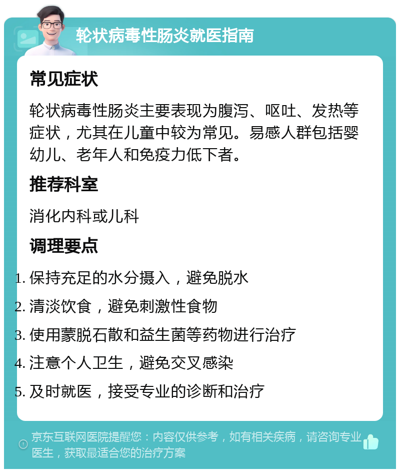 轮状病毒性肠炎就医指南 常见症状 轮状病毒性肠炎主要表现为腹泻、呕吐、发热等症状，尤其在儿童中较为常见。易感人群包括婴幼儿、老年人和免疫力低下者。 推荐科室 消化内科或儿科 调理要点 保持充足的水分摄入，避免脱水 清淡饮食，避免刺激性食物 使用蒙脱石散和益生菌等药物进行治疗 注意个人卫生，避免交叉感染 及时就医，接受专业的诊断和治疗