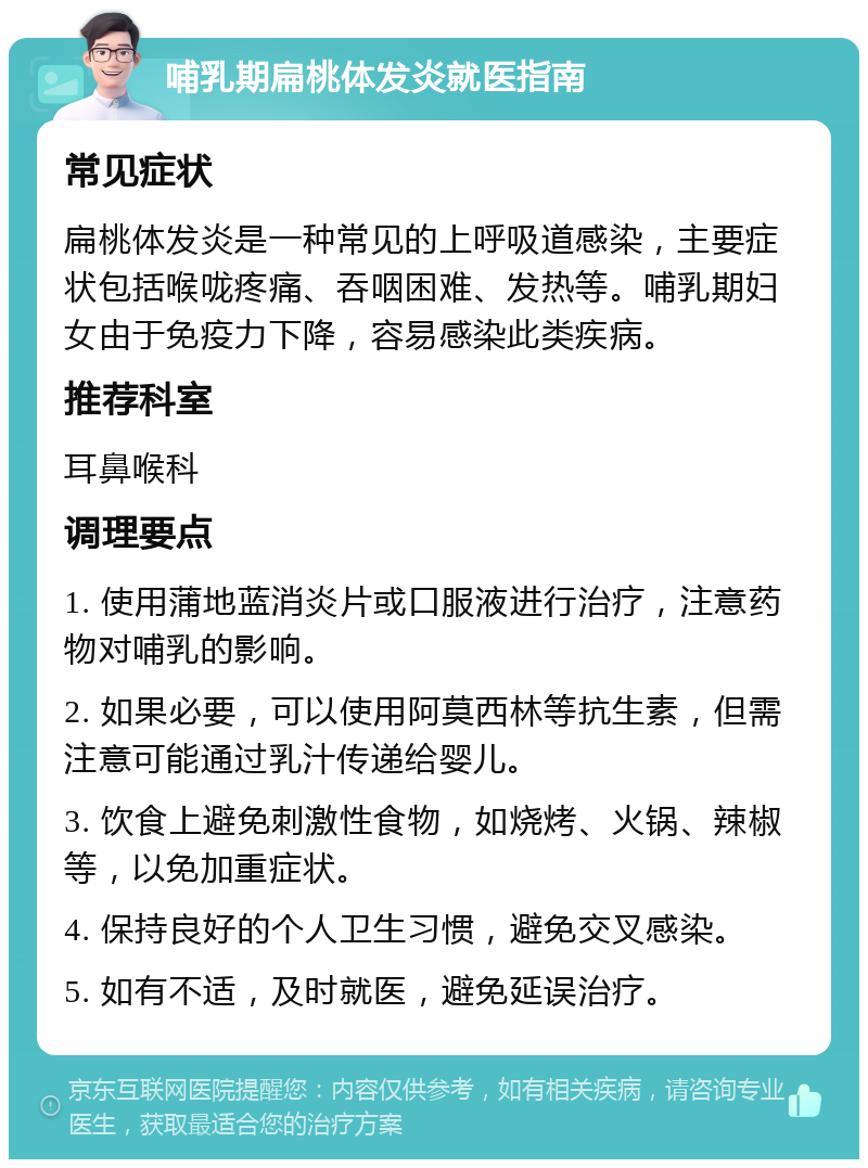 哺乳期扁桃体发炎就医指南 常见症状 扁桃体发炎是一种常见的上呼吸道感染，主要症状包括喉咙疼痛、吞咽困难、发热等。哺乳期妇女由于免疫力下降，容易感染此类疾病。 推荐科室 耳鼻喉科 调理要点 1. 使用蒲地蓝消炎片或口服液进行治疗，注意药物对哺乳的影响。 2. 如果必要，可以使用阿莫西林等抗生素，但需注意可能通过乳汁传递给婴儿。 3. 饮食上避免刺激性食物，如烧烤、火锅、辣椒等，以免加重症状。 4. 保持良好的个人卫生习惯，避免交叉感染。 5. 如有不适，及时就医，避免延误治疗。