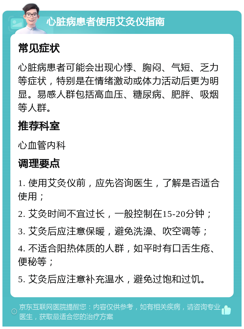 心脏病患者使用艾灸仪指南 常见症状 心脏病患者可能会出现心悸、胸闷、气短、乏力等症状，特别是在情绪激动或体力活动后更为明显。易感人群包括高血压、糖尿病、肥胖、吸烟等人群。 推荐科室 心血管内科 调理要点 1. 使用艾灸仪前，应先咨询医生，了解是否适合使用； 2. 艾灸时间不宜过长，一般控制在15-20分钟； 3. 艾灸后应注意保暖，避免洗澡、吹空调等； 4. 不适合阳热体质的人群，如平时有口舌生疮、便秘等； 5. 艾灸后应注意补充温水，避免过饱和过饥。