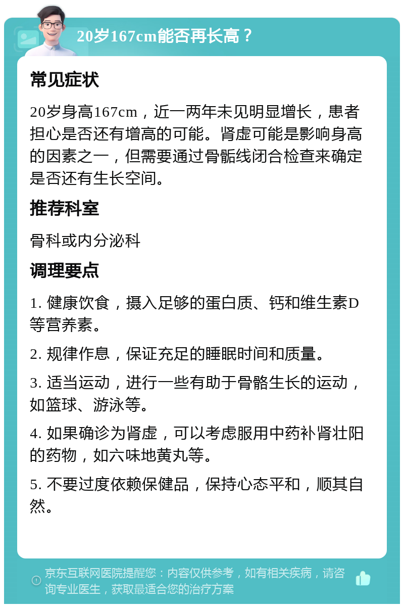 20岁167cm能否再长高？ 常见症状 20岁身高167cm，近一两年未见明显增长，患者担心是否还有增高的可能。肾虚可能是影响身高的因素之一，但需要通过骨骺线闭合检查来确定是否还有生长空间。 推荐科室 骨科或内分泌科 调理要点 1. 健康饮食，摄入足够的蛋白质、钙和维生素D等营养素。 2. 规律作息，保证充足的睡眠时间和质量。 3. 适当运动，进行一些有助于骨骼生长的运动，如篮球、游泳等。 4. 如果确诊为肾虚，可以考虑服用中药补肾壮阳的药物，如六味地黄丸等。 5. 不要过度依赖保健品，保持心态平和，顺其自然。