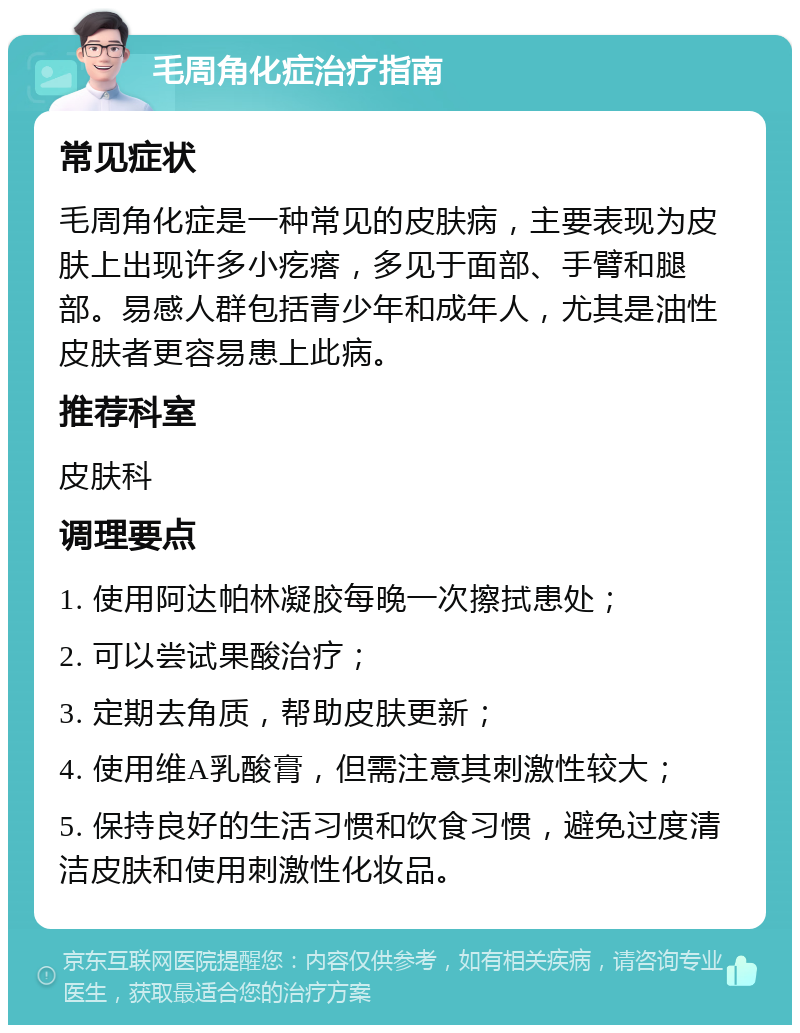 毛周角化症治疗指南 常见症状 毛周角化症是一种常见的皮肤病，主要表现为皮肤上出现许多小疙瘩，多见于面部、手臂和腿部。易感人群包括青少年和成年人，尤其是油性皮肤者更容易患上此病。 推荐科室 皮肤科 调理要点 1. 使用阿达帕林凝胶每晚一次擦拭患处； 2. 可以尝试果酸治疗； 3. 定期去角质，帮助皮肤更新； 4. 使用维A乳酸膏，但需注意其刺激性较大； 5. 保持良好的生活习惯和饮食习惯，避免过度清洁皮肤和使用刺激性化妆品。