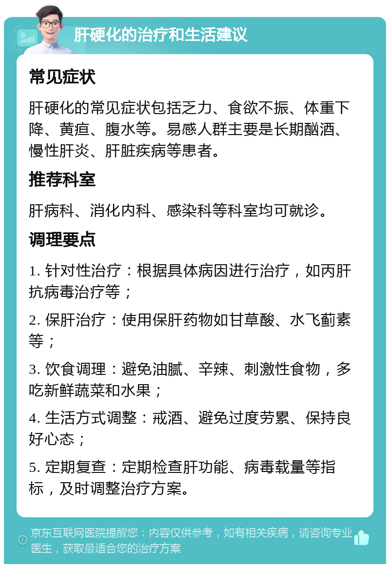 肝硬化的治疗和生活建议 常见症状 肝硬化的常见症状包括乏力、食欲不振、体重下降、黄疸、腹水等。易感人群主要是长期酗酒、慢性肝炎、肝脏疾病等患者。 推荐科室 肝病科、消化内科、感染科等科室均可就诊。 调理要点 1. 针对性治疗：根据具体病因进行治疗，如丙肝抗病毒治疗等； 2. 保肝治疗：使用保肝药物如甘草酸、水飞蓟素等； 3. 饮食调理：避免油腻、辛辣、刺激性食物，多吃新鲜蔬菜和水果； 4. 生活方式调整：戒酒、避免过度劳累、保持良好心态； 5. 定期复查：定期检查肝功能、病毒载量等指标，及时调整治疗方案。