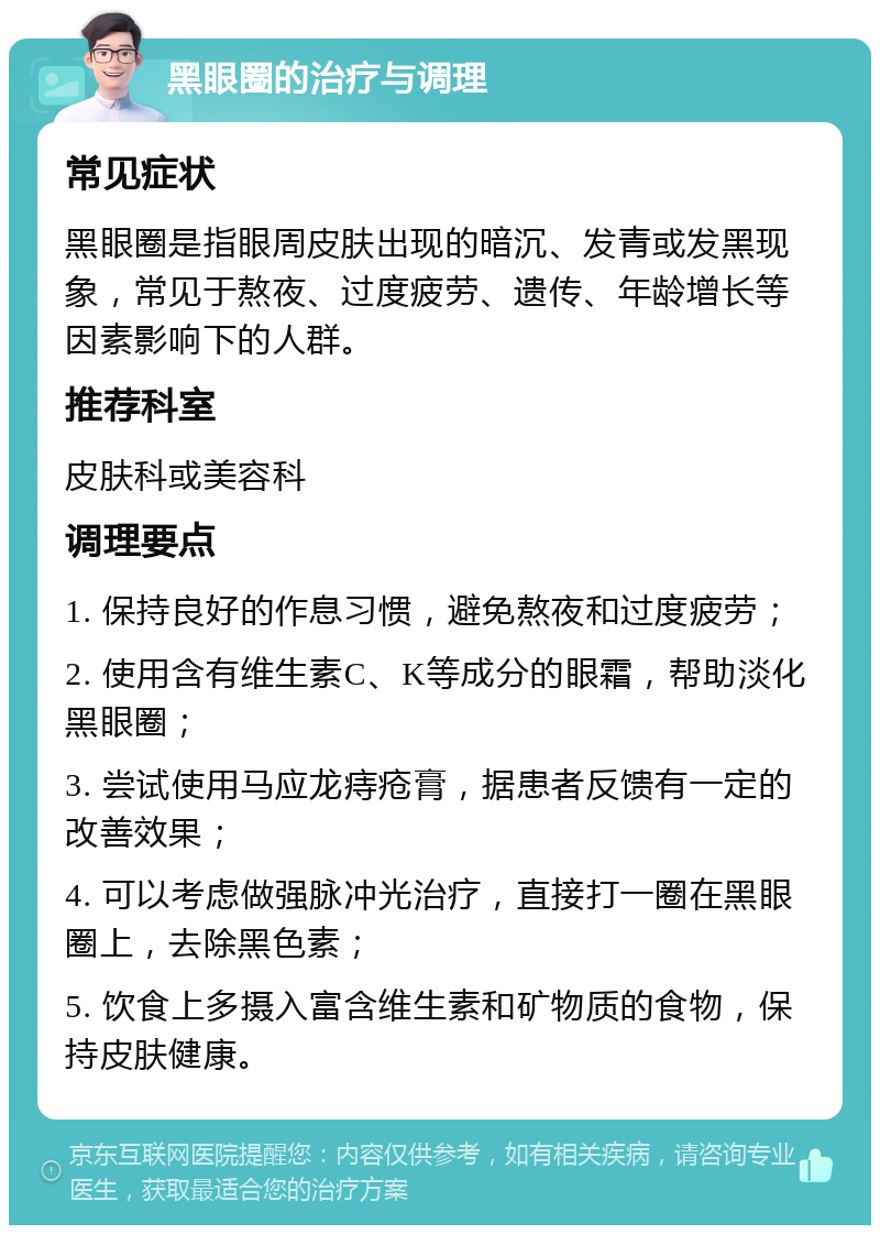 黑眼圈的治疗与调理 常见症状 黑眼圈是指眼周皮肤出现的暗沉、发青或发黑现象，常见于熬夜、过度疲劳、遗传、年龄增长等因素影响下的人群。 推荐科室 皮肤科或美容科 调理要点 1. 保持良好的作息习惯，避免熬夜和过度疲劳； 2. 使用含有维生素C、K等成分的眼霜，帮助淡化黑眼圈； 3. 尝试使用马应龙痔疮膏，据患者反馈有一定的改善效果； 4. 可以考虑做强脉冲光治疗，直接打一圈在黑眼圈上，去除黑色素； 5. 饮食上多摄入富含维生素和矿物质的食物，保持皮肤健康。