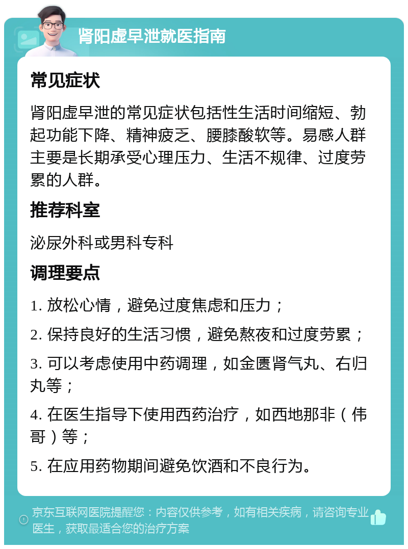 肾阳虚早泄就医指南 常见症状 肾阳虚早泄的常见症状包括性生活时间缩短、勃起功能下降、精神疲乏、腰膝酸软等。易感人群主要是长期承受心理压力、生活不规律、过度劳累的人群。 推荐科室 泌尿外科或男科专科 调理要点 1. 放松心情，避免过度焦虑和压力； 2. 保持良好的生活习惯，避免熬夜和过度劳累； 3. 可以考虑使用中药调理，如金匮肾气丸、右归丸等； 4. 在医生指导下使用西药治疗，如西地那非（伟哥）等； 5. 在应用药物期间避免饮酒和不良行为。