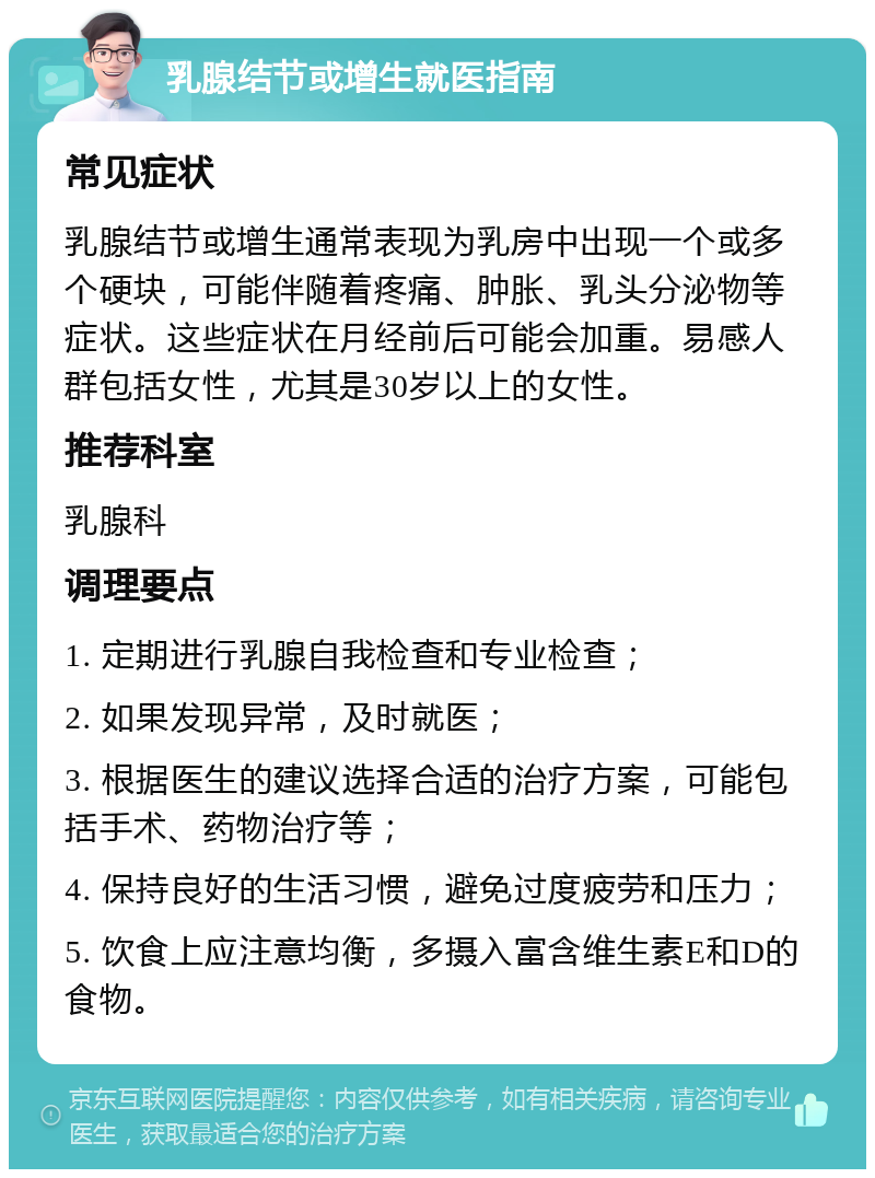 乳腺结节或增生就医指南 常见症状 乳腺结节或增生通常表现为乳房中出现一个或多个硬块，可能伴随着疼痛、肿胀、乳头分泌物等症状。这些症状在月经前后可能会加重。易感人群包括女性，尤其是30岁以上的女性。 推荐科室 乳腺科 调理要点 1. 定期进行乳腺自我检查和专业检查； 2. 如果发现异常，及时就医； 3. 根据医生的建议选择合适的治疗方案，可能包括手术、药物治疗等； 4. 保持良好的生活习惯，避免过度疲劳和压力； 5. 饮食上应注意均衡，多摄入富含维生素E和D的食物。