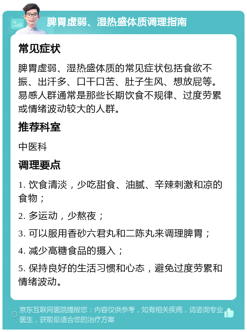 脾胃虚弱、湿热盛体质调理指南 常见症状 脾胃虚弱、湿热盛体质的常见症状包括食欲不振、出汗多、口干口苦、肚子生风、想放屁等。易感人群通常是那些长期饮食不规律、过度劳累或情绪波动较大的人群。 推荐科室 中医科 调理要点 1. 饮食清淡，少吃甜食、油腻、辛辣刺激和凉的食物； 2. 多运动，少熬夜； 3. 可以服用香砂六君丸和二陈丸来调理脾胃； 4. 减少高糖食品的摄入； 5. 保持良好的生活习惯和心态，避免过度劳累和情绪波动。