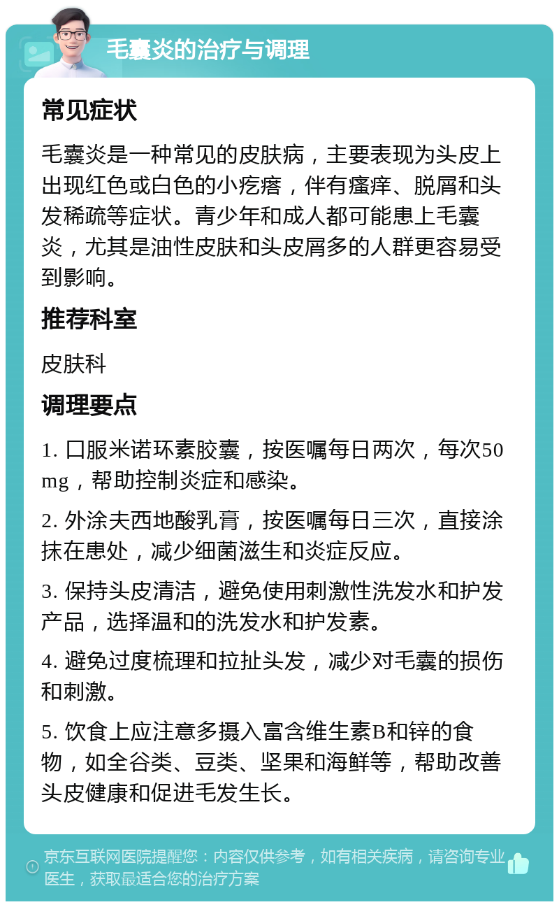 毛囊炎的治疗与调理 常见症状 毛囊炎是一种常见的皮肤病，主要表现为头皮上出现红色或白色的小疙瘩，伴有瘙痒、脱屑和头发稀疏等症状。青少年和成人都可能患上毛囊炎，尤其是油性皮肤和头皮屑多的人群更容易受到影响。 推荐科室 皮肤科 调理要点 1. 口服米诺环素胶囊，按医嘱每日两次，每次50mg，帮助控制炎症和感染。 2. 外涂夫西地酸乳膏，按医嘱每日三次，直接涂抹在患处，减少细菌滋生和炎症反应。 3. 保持头皮清洁，避免使用刺激性洗发水和护发产品，选择温和的洗发水和护发素。 4. 避免过度梳理和拉扯头发，减少对毛囊的损伤和刺激。 5. 饮食上应注意多摄入富含维生素B和锌的食物，如全谷类、豆类、坚果和海鲜等，帮助改善头皮健康和促进毛发生长。