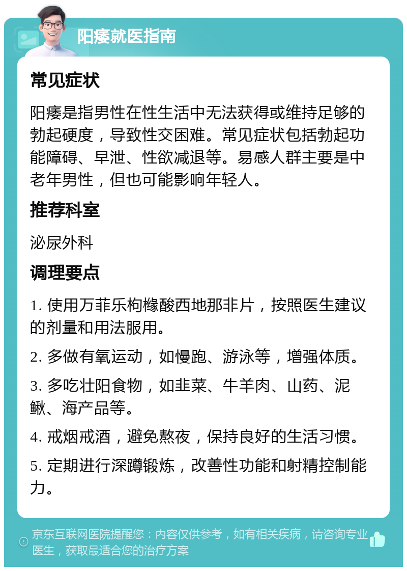 阳痿就医指南 常见症状 阳痿是指男性在性生活中无法获得或维持足够的勃起硬度，导致性交困难。常见症状包括勃起功能障碍、早泄、性欲减退等。易感人群主要是中老年男性，但也可能影响年轻人。 推荐科室 泌尿外科 调理要点 1. 使用万菲乐枸橼酸西地那非片，按照医生建议的剂量和用法服用。 2. 多做有氧运动，如慢跑、游泳等，增强体质。 3. 多吃壮阳食物，如韭菜、牛羊肉、山药、泥鳅、海产品等。 4. 戒烟戒酒，避免熬夜，保持良好的生活习惯。 5. 定期进行深蹲锻炼，改善性功能和射精控制能力。