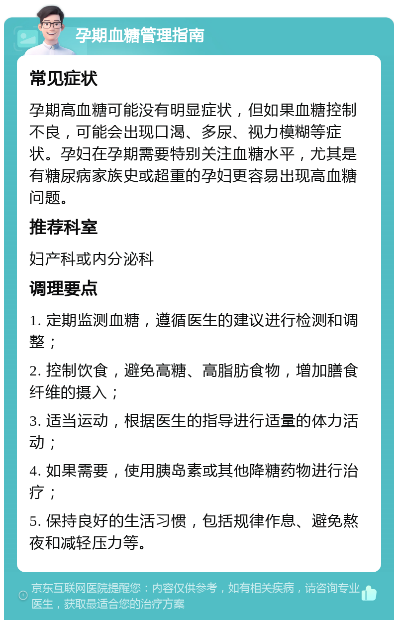 孕期血糖管理指南 常见症状 孕期高血糖可能没有明显症状，但如果血糖控制不良，可能会出现口渴、多尿、视力模糊等症状。孕妇在孕期需要特别关注血糖水平，尤其是有糖尿病家族史或超重的孕妇更容易出现高血糖问题。 推荐科室 妇产科或内分泌科 调理要点 1. 定期监测血糖，遵循医生的建议进行检测和调整； 2. 控制饮食，避免高糖、高脂肪食物，增加膳食纤维的摄入； 3. 适当运动，根据医生的指导进行适量的体力活动； 4. 如果需要，使用胰岛素或其他降糖药物进行治疗； 5. 保持良好的生活习惯，包括规律作息、避免熬夜和减轻压力等。